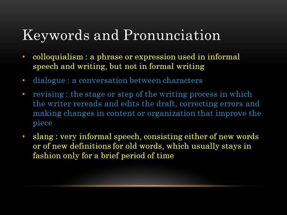 Keywords and Pronunciation colloquialism : a phrase or expression used in informal speech and writing, but not in formal writing dialogue : a conversation between characters revising : the stage or step of the writing process in which the writer rereads and edits the draft, correcting errors and making changes in content or organization that improve the piece slang : very informal speech, consisting either of new words or of new definitions for old words, which usually stays in fashion only for a brief period of time