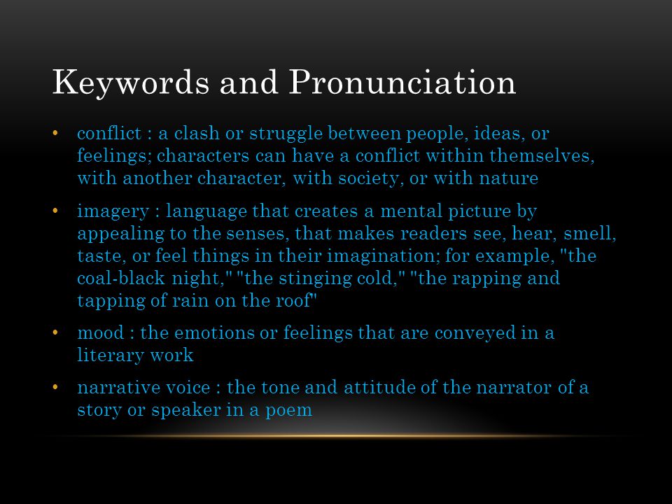 Keywords and Pronunciation conflict : a clash or struggle between people, ideas, or feelings; characters can have a conflict within themselves, with another character, with society, or with nature imagery : language that creates a mental picture by appealing to the senses, that makes readers see, hear, smell, taste, or feel things in their imagination; for example, the coal-black night, the stinging cold, the rapping and tapping of rain on the roof mood : the emotions or feelings that are conveyed in a literary work narrative voice : the tone and attitude of the narrator of a story or speaker in a poem