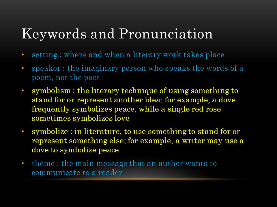 Keywords and Pronunciation setting : where and when a literary work takes place speaker : the imaginary person who speaks the words of a poem, not the poet symbolism : the literary technique of using something to stand for or represent another idea; for example, a dove frequently symbolizes peace, while a single red rose sometimes symbolizes love symbolize : in literature, to use something to stand for or represent something else; for example, a writer may use a dove to symbolize peace theme : the main message that an author wants to communicate to a reader