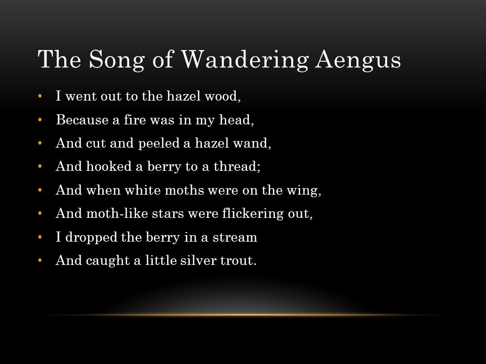 The Song of Wandering Aengus I went out to the hazel wood, Because a fire was in my head, And cut and peeled a hazel wand, And hooked a berry to a thread; And when white moths were on the wing, And moth-like stars were flickering out, I dropped the berry in a stream And caught a little silver trout.