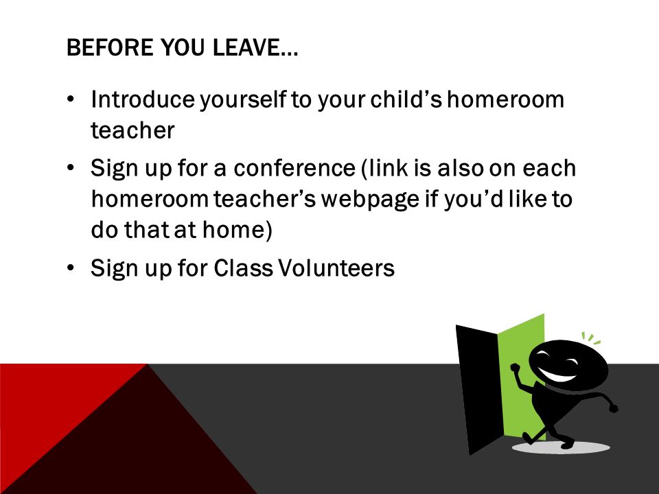 BEFORE YOU LEAVE… Introduce yourself to your child’s homeroom teacher Sign up for a conference (link is also on each homeroom teacher’s webpage if you’d like to do that at home) Sign up for Class Volunteers