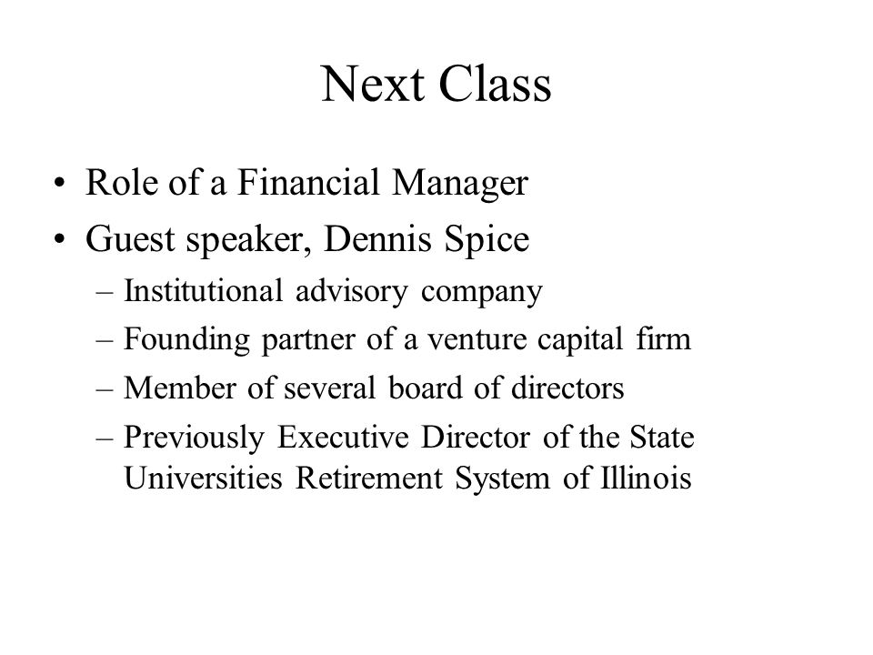 Next Class Role of a Financial Manager Guest speaker, Dennis Spice –Institutional advisory company –Founding partner of a venture capital firm –Member of several board of directors –Previously Executive Director of the State Universities Retirement System of Illinois