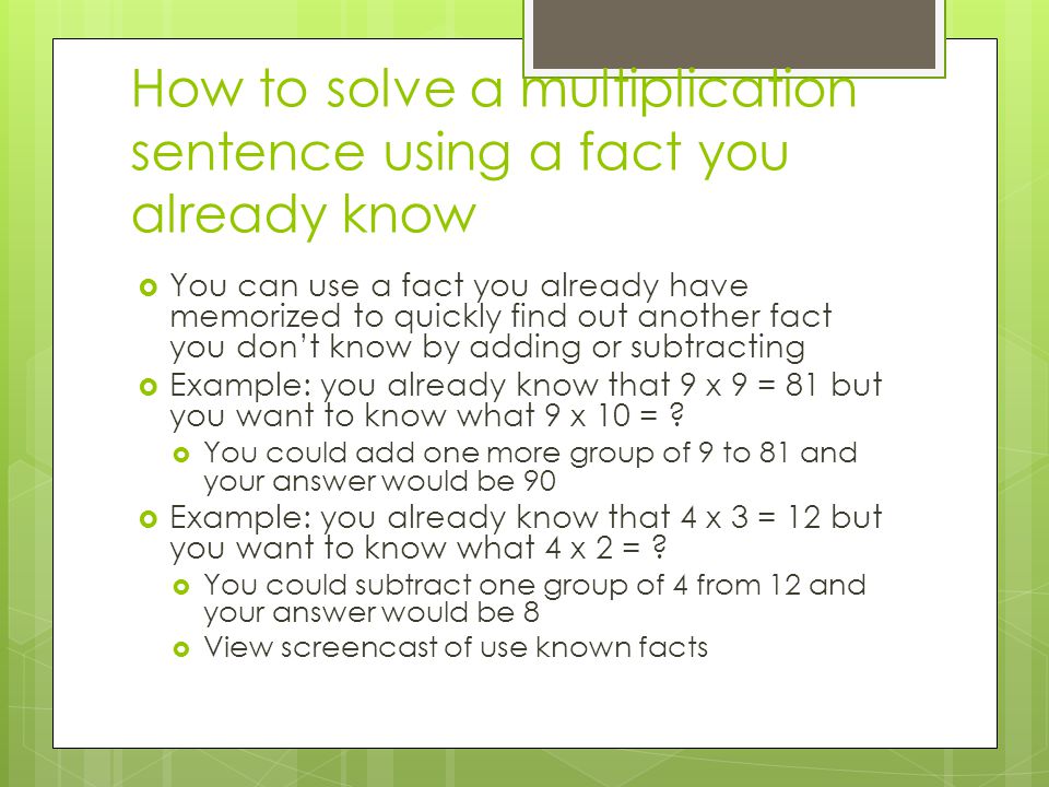 How to solve a multiplication sentence using a fact you already know  You can use a fact you already have memorized to quickly find out another fact you don’t know by adding or subtracting  Example: you already know that 9 x 9 = 81 but you want to know what 9 x 10 = .