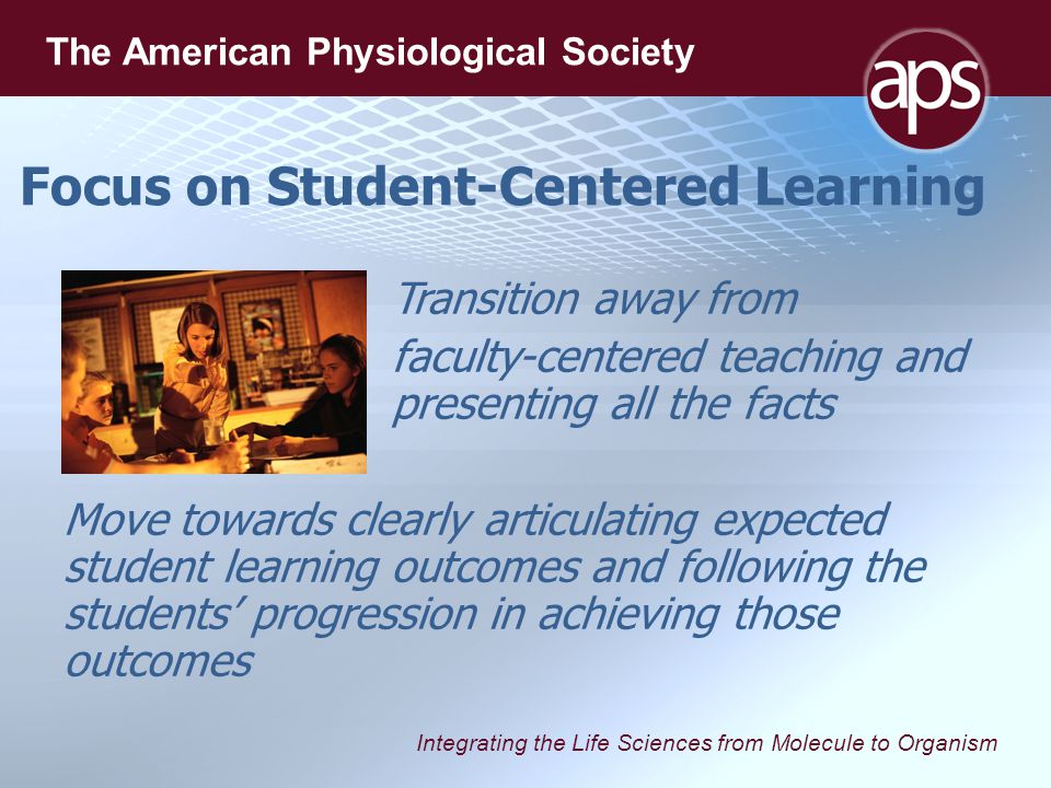 Integrating the Life Sciences from Molecule to Organism The American Physiological Society Focus on Student-Centered Learning Transition away from faculty-centered teaching and presenting all the facts Move towards clearly articulating expected student learning outcomes and following the students’ progression in achieving those outcomes