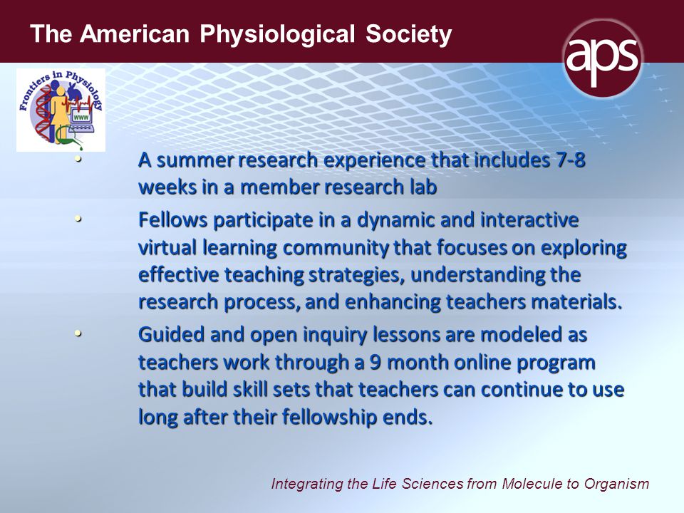 Integrating the Life Sciences from Molecule to Organism The American Physiological Society A summer research experience that includes 7-8 weeks in a member research lab A summer research experience that includes 7-8 weeks in a member research lab Fellows participate in a dynamic and interactive virtual learning community that focuses on exploring effective teaching strategies, understanding the research process, and enhancing teachers materials.