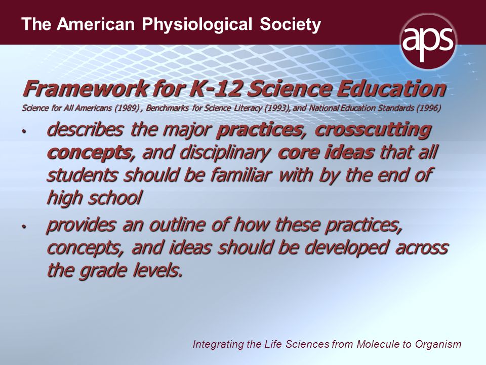 Integrating the Life Sciences from Molecule to Organism The American Physiological Society Framework for K-12 Science Education Science for All Americans (1989), Benchmarks for Science Literacy (1993), and National Education Standards (1996) describes the major practices, crosscutting concepts, and disciplinary core ideas that all students should be familiar with by the end of high school describes the major practices, crosscutting concepts, and disciplinary core ideas that all students should be familiar with by the end of high school provides an outline of how these practices, concepts, and ideas should be developed across the grade levels.
