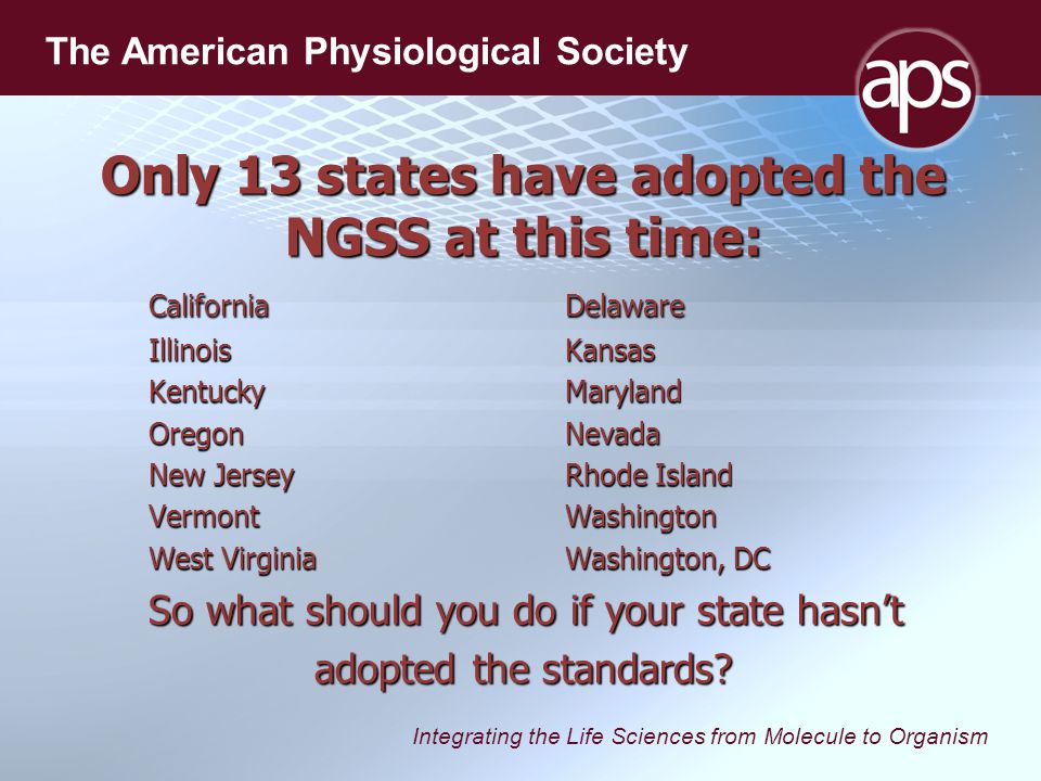 Integrating the Life Sciences from Molecule to Organism The American Physiological Society Only 13 states have adopted the NGSS at this time: CaliforniaDelaware IllinoisKansas KentuckyMaryland OregonNevada New JerseyRhode Island VermontWashington West VirginiaWashington, DC So what should you do if your state hasn’t adopted the standards
