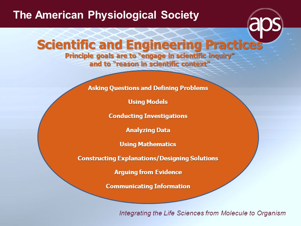 Integrating the Life Sciences from Molecule to Organism The American Physiological Society Asking Questions and Defining Problems Using Models Conducting Investigations Analyzing Data Using Mathematics Constructing Explanations/Designing Solutions Arguing from Evidence Communicating Information Scientific and Engineering Practices Principle goals are to engage in scientific inquiry and to reason in scientific context