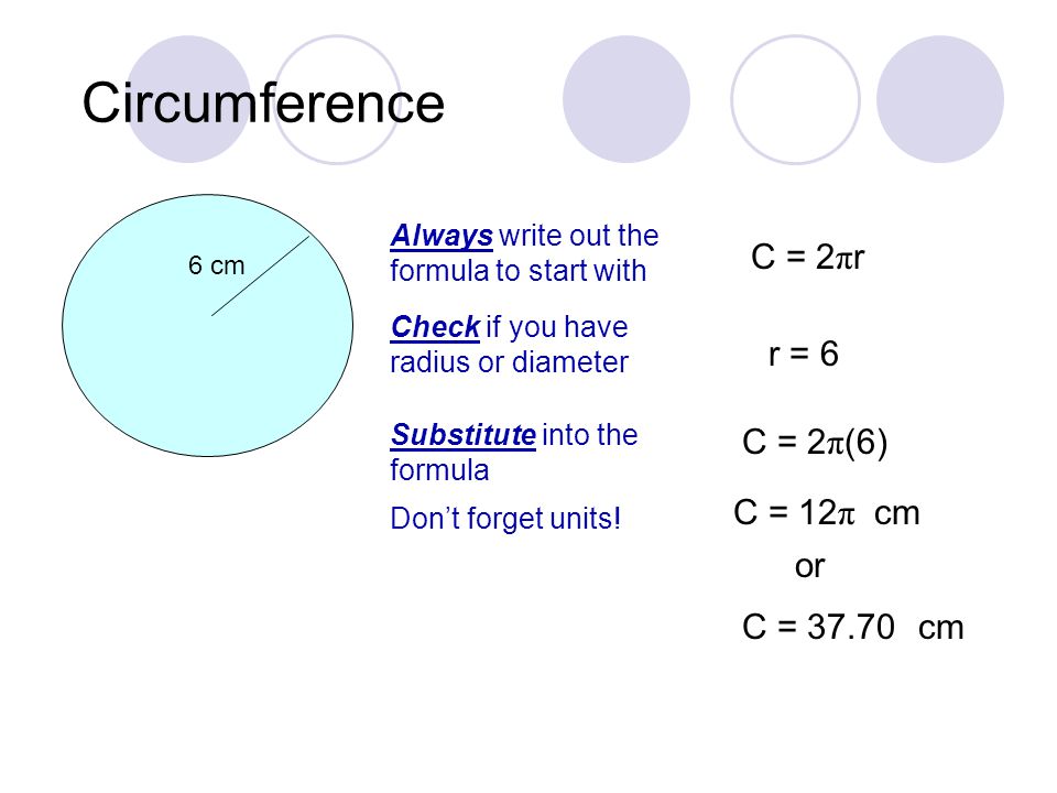 Circumference 6 cm Always write out the formula to start with C = 2 π r Check if you have radius or diameter r = 6 Substitute into the formula C = 2 π (6) C = 12 π or C = Don’t forget units.