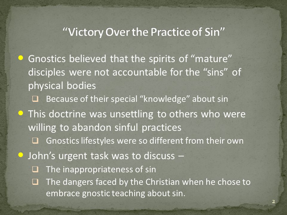 Gnostics believed that the spirits of mature disciples were not accountable for the sins of physical bodies  Because of their special knowledge about sin This doctrine was unsettling to others who were willing to abandon sinful practices  Gnostics lifestyles were so different from their own John’s urgent task was to discuss –  The inappropriateness of sin  The dangers faced by the Christian when he chose to embrace gnostic teaching about sin.