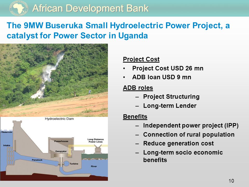 10 The 9MW Buseruka Small Hydroelectric Power Project, a catalyst for Power Sector in Uganda Project Cost Project Cost USD 26 mn ADB loan USD 9 mn ADB roles –Project Structuring –Long-term Lender Benefits –Independent power project (IPP) –Connection of rural population –Reduce generation cost –Long-term socio economic benefits