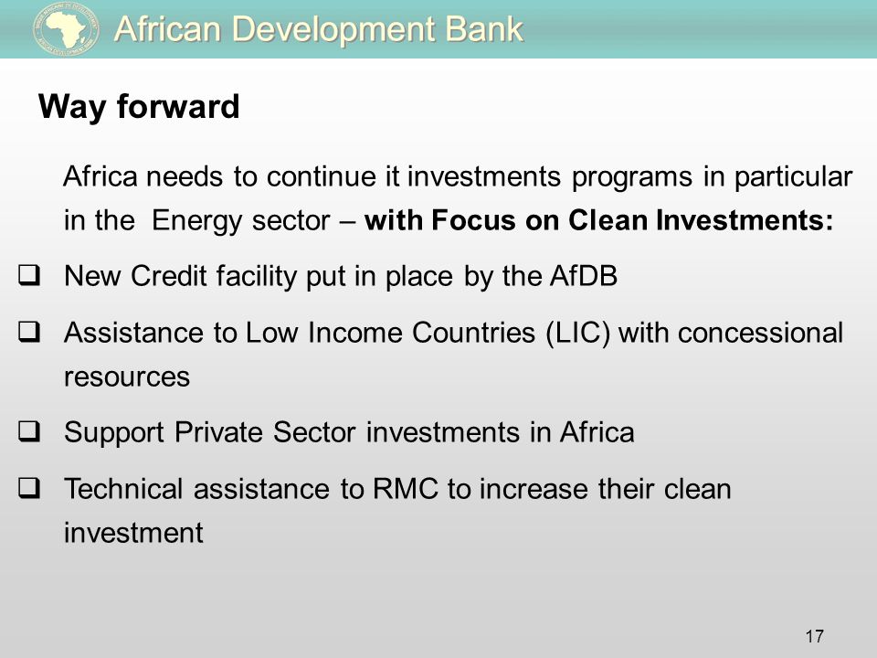 17 Way forward Africa needs to continue it investments programs in particular in the Energy sector – with Focus on Clean Investments:  New Credit facility put in place by the AfDB  Assistance to Low Income Countries (LIC) with concessional resources  Support Private Sector investments in Africa  Technical assistance to RMC to increase their clean investment
