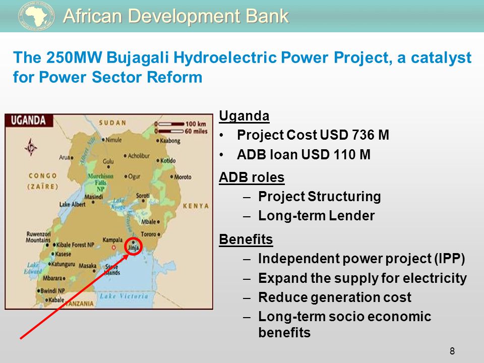8 The 250MW Bujagali Hydroelectric Power Project, a catalyst for Power Sector Reform Uganda Project Cost USD 736 M ADB loan USD 110 M ADB roles –Project Structuring –Long-term Lender Benefits –Independent power project (IPP) –Expand the supply for electricity –Reduce generation cost –Long-term socio economic benefits