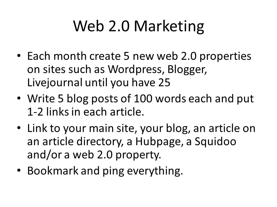 Web 2.0 Marketing Each month create 5 new web 2.0 properties on sites such as Wordpress, Blogger, Livejournal until you have 25 Write 5 blog posts of 100 words each and put 1-2 links in each article.