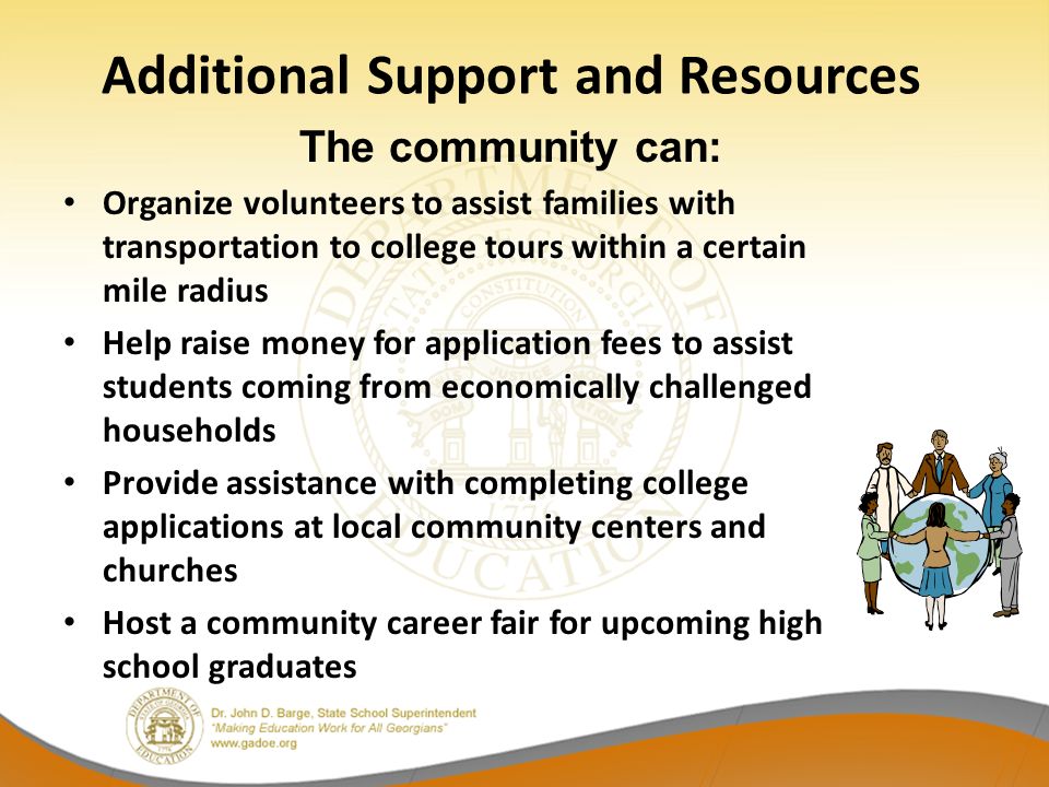 Organize volunteers to assist families with transportation to college tours within a certain mile radius Help raise money for application fees to assist students coming from economically challenged households Provide assistance with completing college applications at local community centers and churches Host a community career fair for upcoming high school graduates Additional Support and Resources The community can: