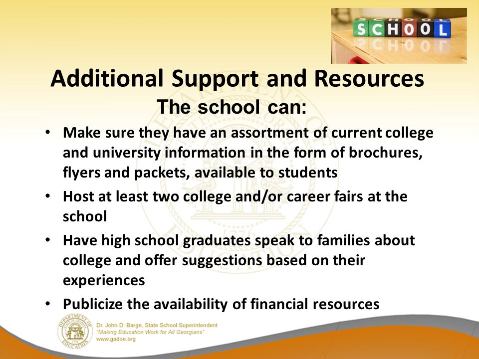 Make sure they have an assortment of current college and university information in the form of brochures, flyers and packets, available to students Host at least two college and/or career fairs at the school Have high school graduates speak to families about college and offer suggestions based on their experiences Publicize the availability of financial resources Additional Support and Resources The school can: