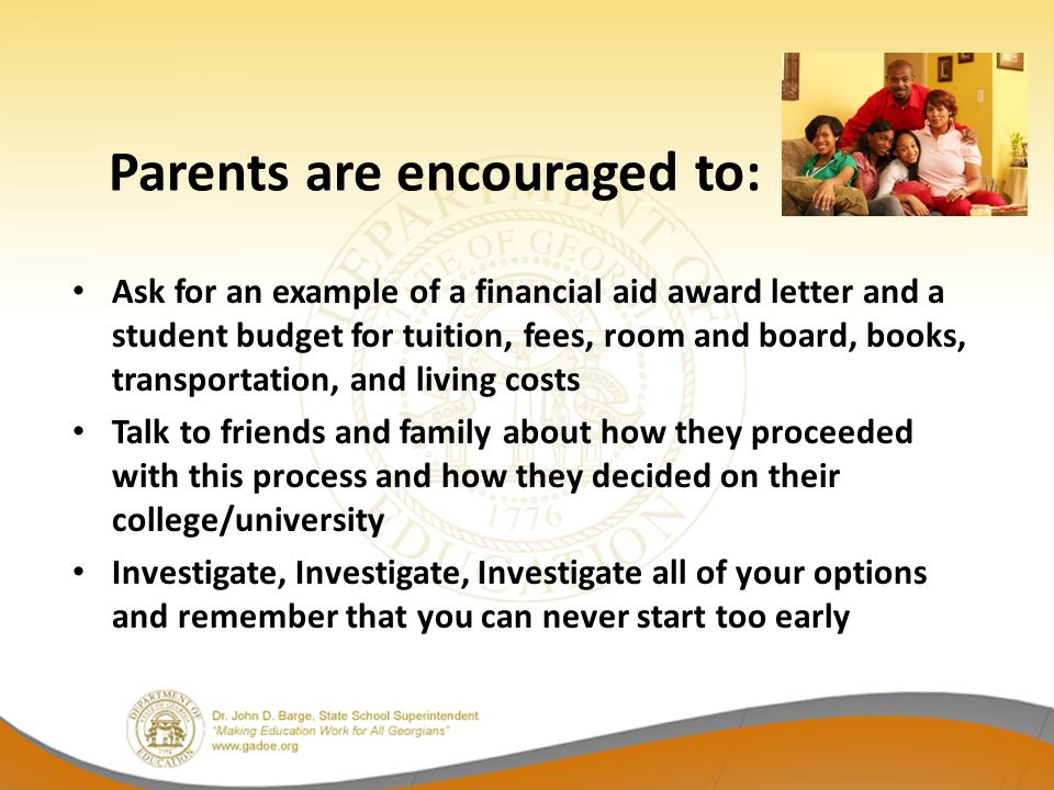 Ask for an example of a financial aid award letter and a student budget for tuition, fees, room and board, books, transportation, and living costs Talk to friends and family about how they proceeded with this process and how they decided on their college/university Investigate, Investigate, Investigate all of your options and remember that you can never start too early Parents are encouraged to: