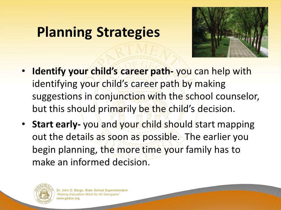 Identify your child’s career path- you can help with identifying your child’s career path by making suggestions in conjunction with the school counselor, but this should primarily be the child’s decision.