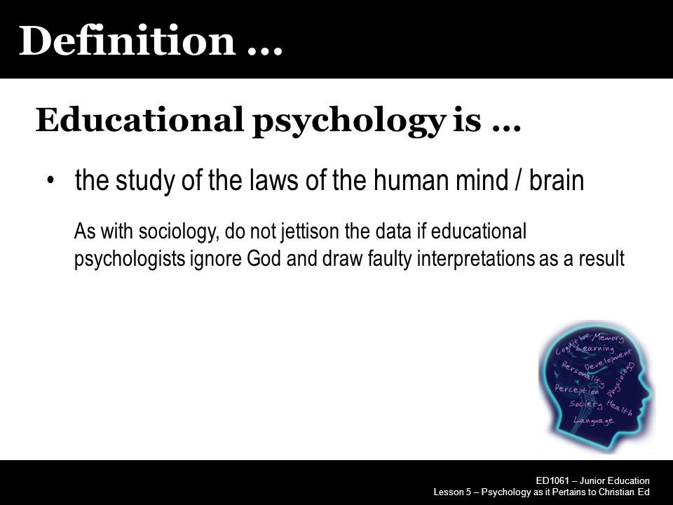 Definition … ED1061 – Junior Education Lesson 5 – Psychology as it Pertains to Christian Ed Educational psychology is … the study of the laws of the human mind / brain As with sociology, do not jettison the data if educational psychologists ignore God and draw faulty interpretations as a result