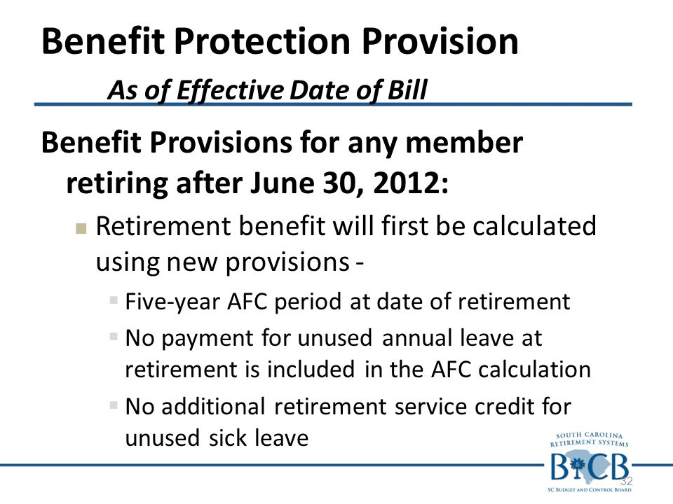 Benefit Protection Provision As of Effective Date of Bill Benefit Provisions for any member retiring after June 30, 2012: Retirement benefit will first be calculated using new provisions -  Five-year AFC period at date of retirement  No payment for unused annual leave at retirement is included in the AFC calculation  No additional retirement service credit for unused sick leave 32