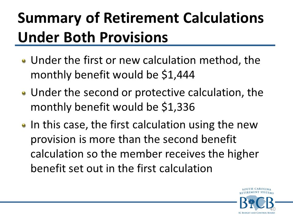 Summary of Retirement Calculations Under Both Provisions Under the first or new calculation method, the monthly benefit would be $1,444 Under the second or protective calculation, the monthly benefit would be $1,336 In this case, the first calculation using the new provision is more than the second benefit calculation so the member receives the higher benefit set out in the first calculation 40