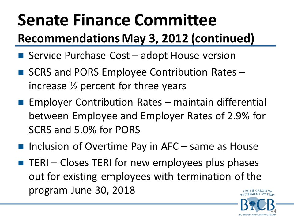 Senate Finance Committee Recommendations May 3, 2012 (continued) Service Purchase Cost – adopt House version SCRS and PORS Employee Contribution Rates – increase ½ percent for three years Employer Contribution Rates – maintain differential between Employee and Employer Rates of 2.9% for SCRS and 5.0% for PORS Inclusion of Overtime Pay in AFC – same as House TERI – Closes TERI for new employees plus phases out for existing employees with termination of the program June 30,