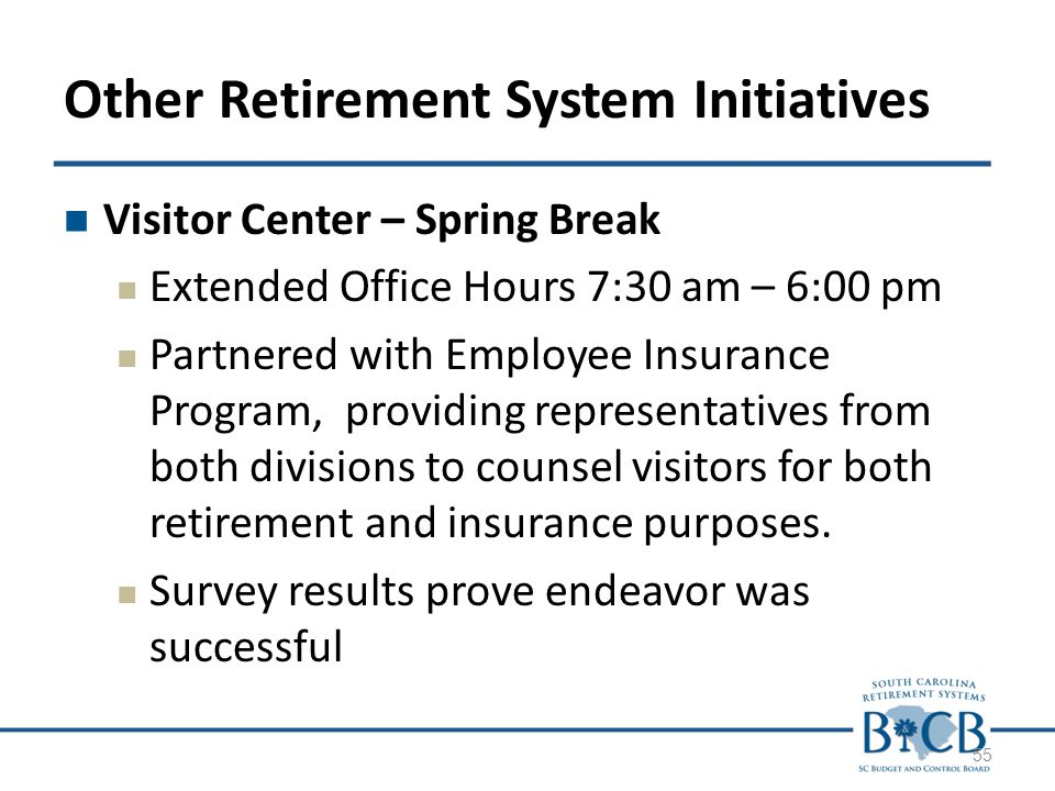 Other Retirement System Initiatives Visitor Center – Spring Break Extended Office Hours 7:30 am – 6:00 pm Partnered with Employee Insurance Program, providing representatives from both divisions to counsel visitors for both retirement and insurance purposes.