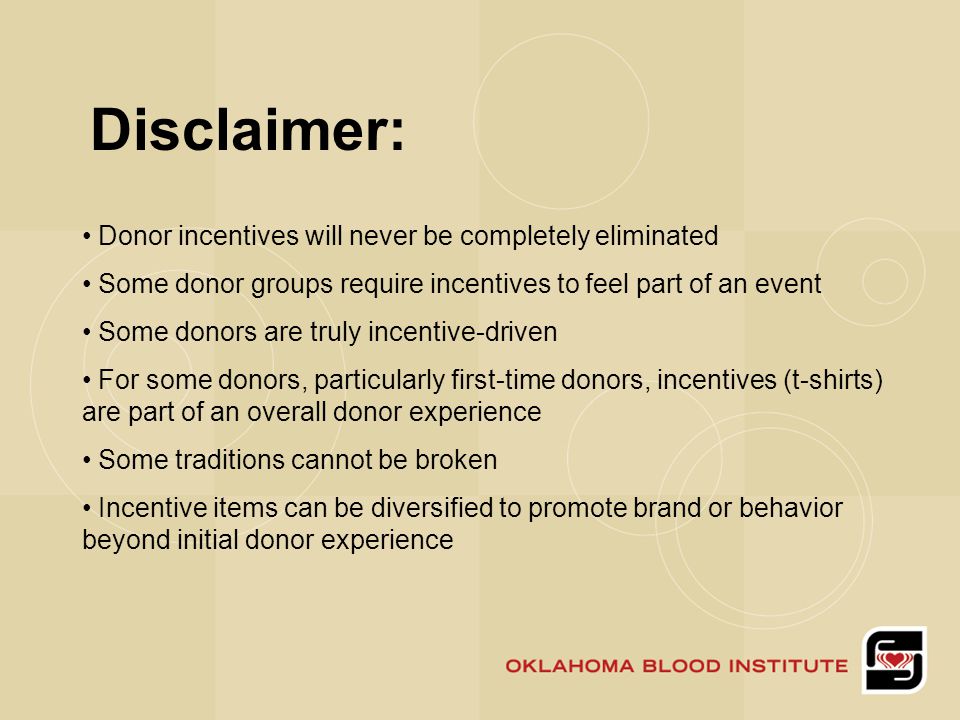 Disclaimer: Donor incentives will never be completely eliminated Some donor groups require incentives to feel part of an event Some donors are truly incentive-driven For some donors, particularly first-time donors, incentives (t-shirts) are part of an overall donor experience Some traditions cannot be broken Incentive items can be diversified to promote brand or behavior beyond initial donor experience