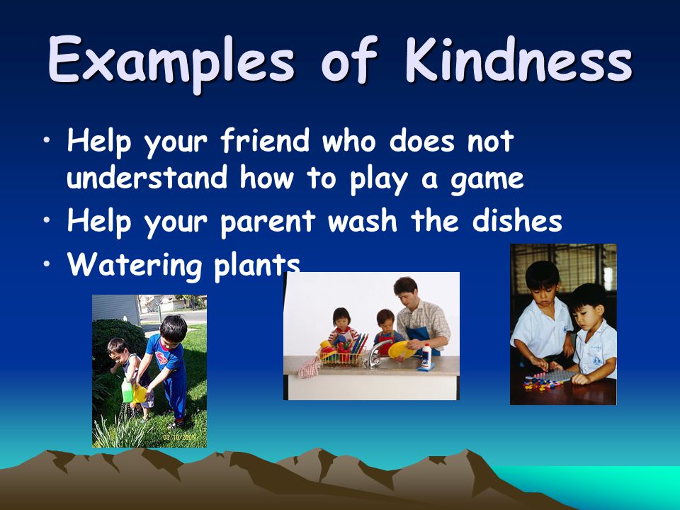 Examples of Kindness Help your friend who does not understand how to play a game Help your parent wash the dishes Watering plants