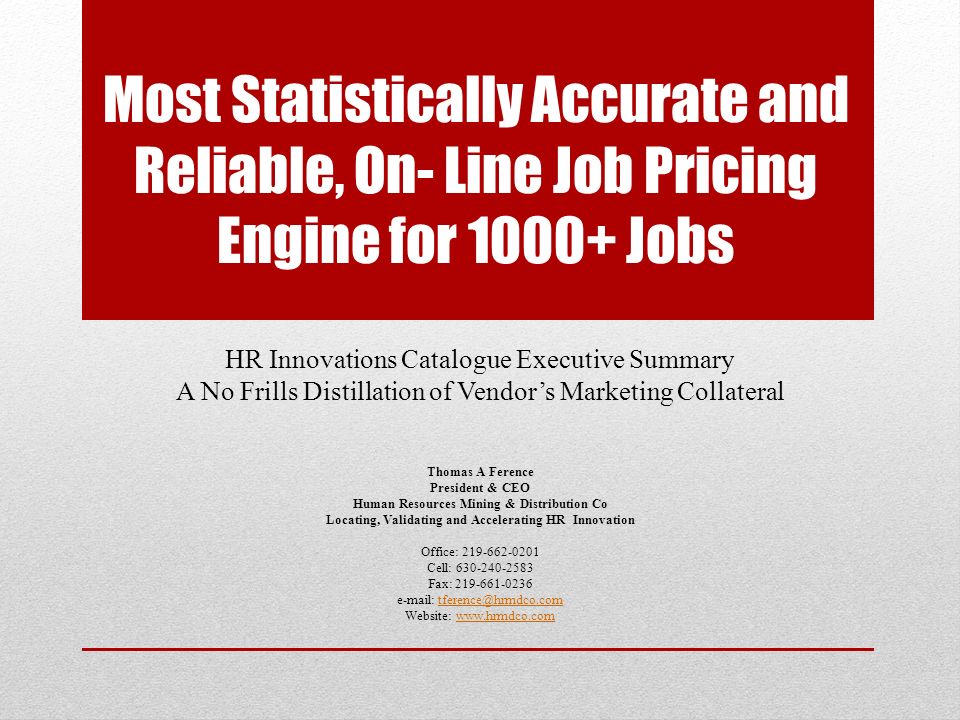 Most Statistically Accurate and Reliable, On- Line Job Pricing Engine for Jobs HR Innovations Catalogue Executive Summary A No Frills Distillation of Vendor’s Marketing Collateral Thomas A Ference President & CEO Human Resources Mining & Distribution Co Locating, Validating and Accelerating HR Innovation Office: Cell: Fax: Website: