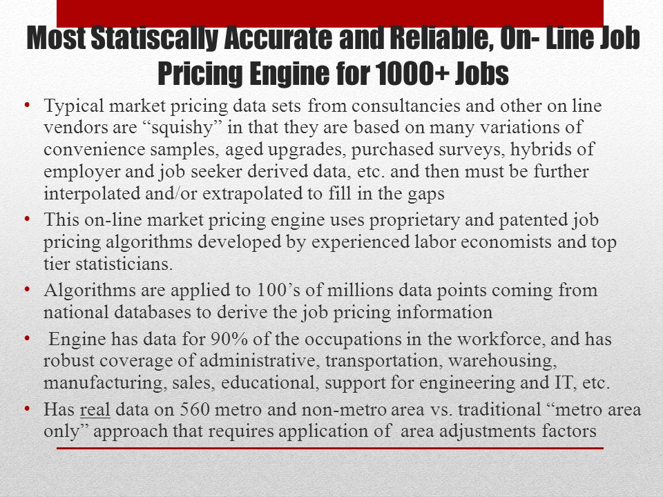 Most Statiscally Accurate and Reliable, On- Line Job Pricing Engine for Jobs Typical market pricing data sets from consultancies and other on line vendors are squishy in that they are based on many variations of convenience samples, aged upgrades, purchased surveys, hybrids of employer and job seeker derived data, etc.