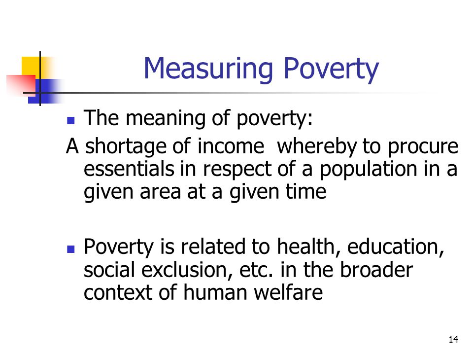 14 Measuring Poverty The meaning of poverty: A shortage of income whereby to procure essentials in respect of a population in a given area at a given time Poverty is related to health, education, social exclusion, etc.