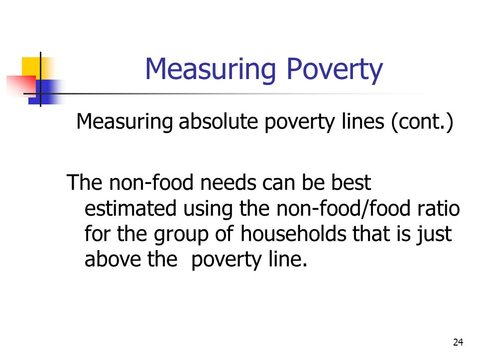 24 Measuring Poverty Measuring absolute poverty lines (cont.) The non-food needs can be best estimated using the non-food/food ratio for the group of households that is just above the poverty line.