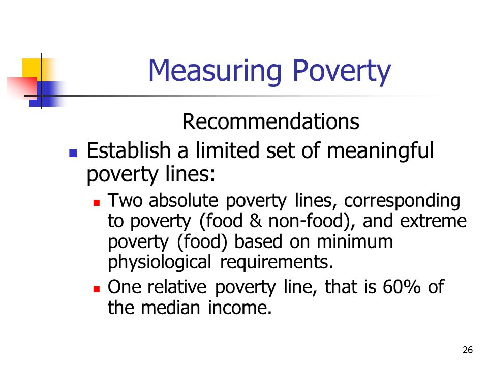 26 Measuring Poverty Recommendations Establish a limited set of meaningful poverty lines: Two absolute poverty lines, corresponding to poverty (food & non-food), and extreme poverty (food) based on minimum physiological requirements.