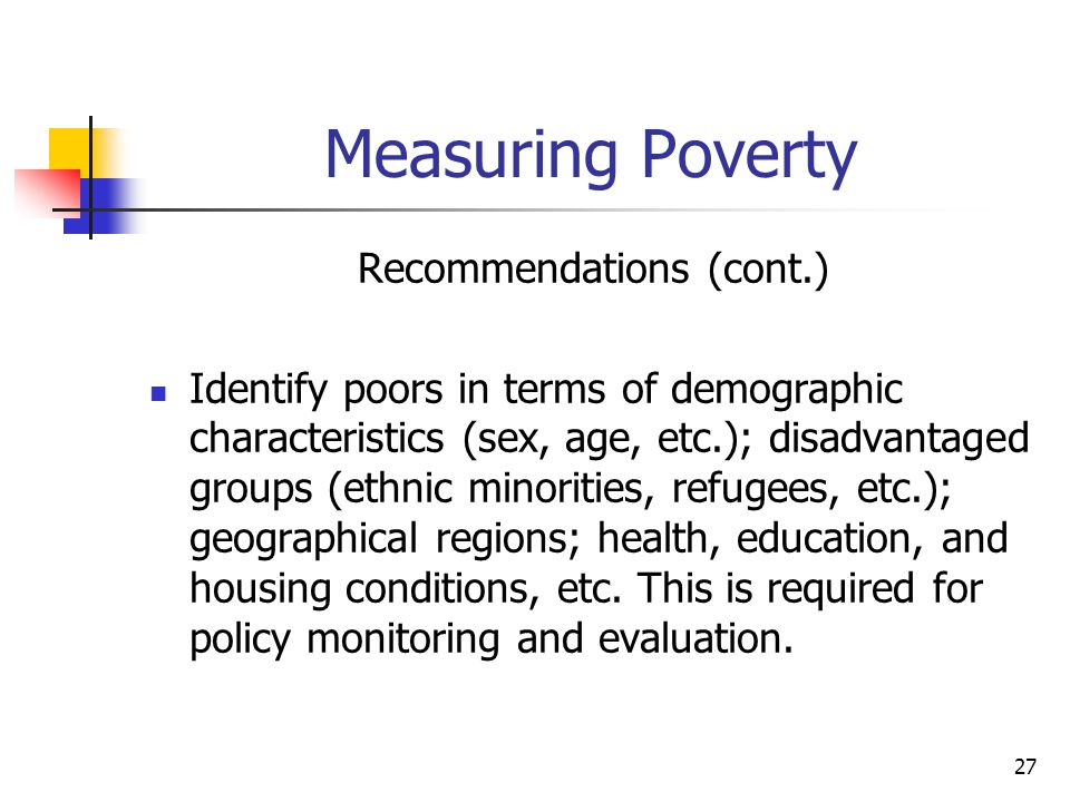 27 Measuring Poverty Recommendations (cont.) Identify poors in terms of demographic characteristics (sex, age, etc.); disadvantaged groups (ethnic minorities, refugees, etc.); geographical regions; health, education, and housing conditions, etc.
