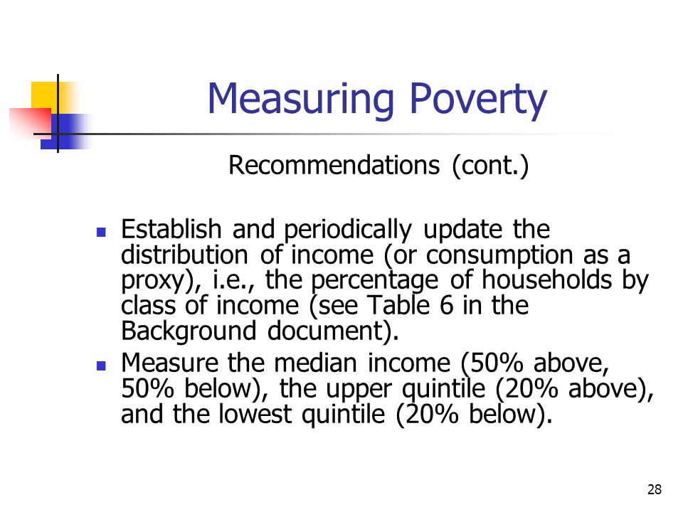 28 Measuring Poverty Recommendations (cont.) Establish and periodically update the distribution of income (or consumption as a proxy), i.e., the percentage of households by class of income (see Table 6 in the Background document).