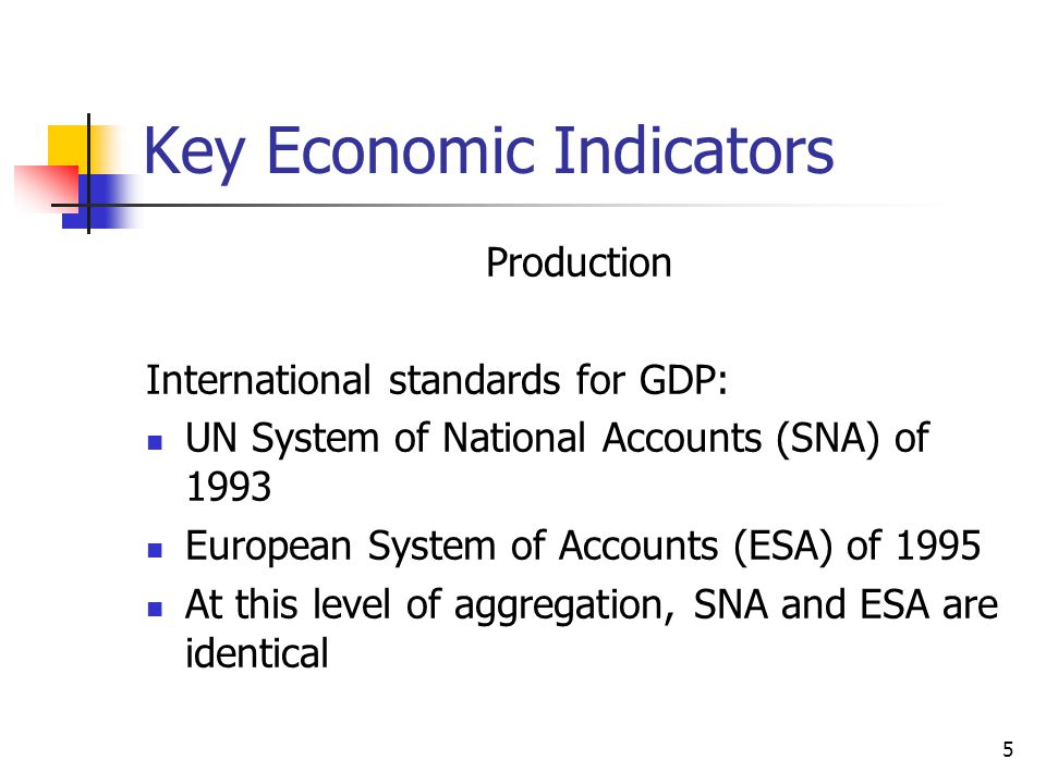 5 Key Economic Indicators Production International standards for GDP: UN System of National Accounts (SNA) of 1993 European System of Accounts (ESA) of 1995 At this level of aggregation, SNA and ESA are identical