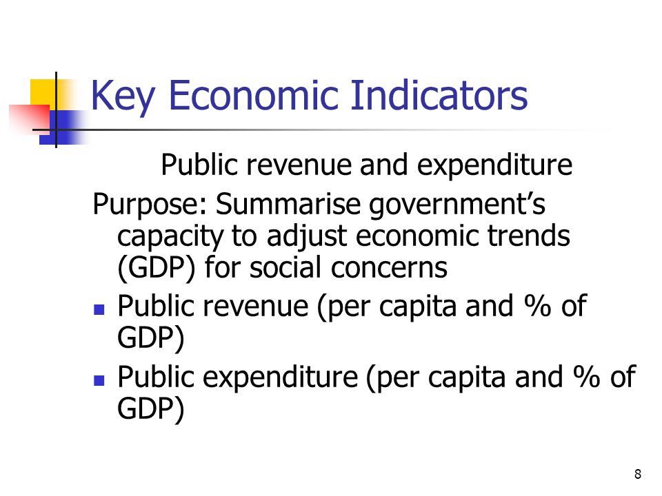 8 Key Economic Indicators Public revenue and expenditure Purpose: Summarise government’s capacity to adjust economic trends (GDP) for social concerns Public revenue (per capita and % of GDP) Public expenditure (per capita and % of GDP)