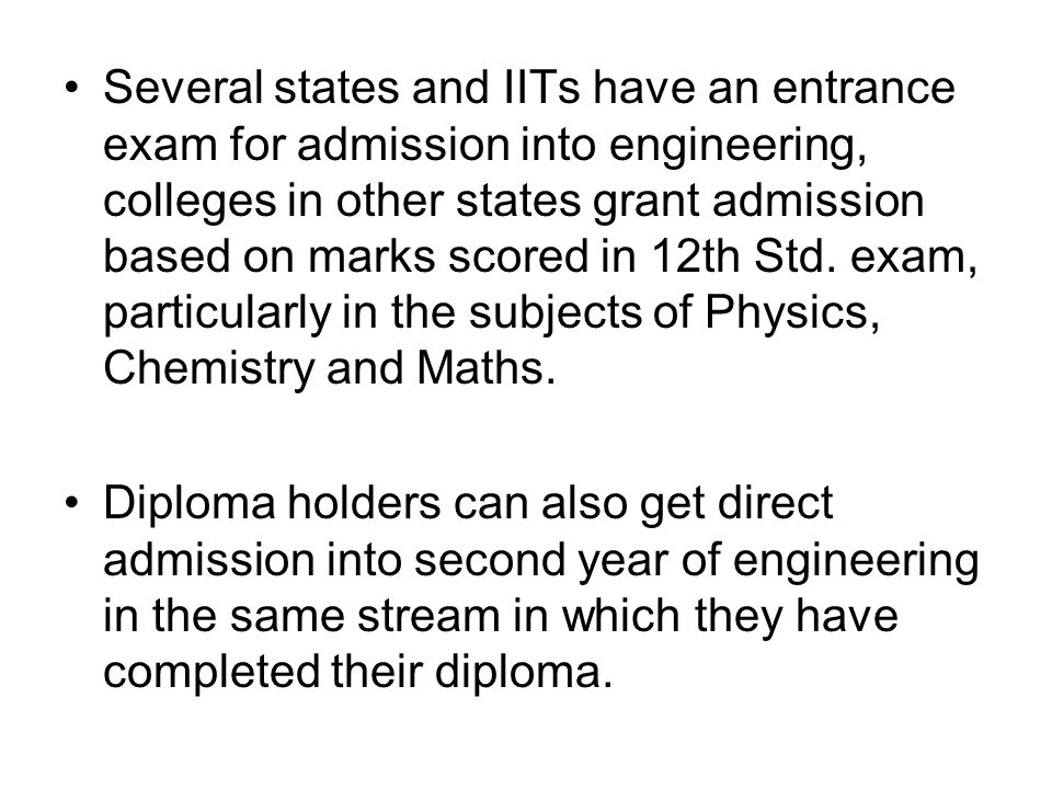 Several states and IITs have an entrance exam for admission into engineering, colleges in other states grant admission based on marks scored in 12th Std.