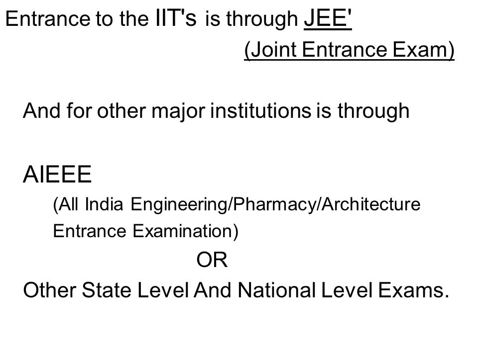 Entrance to the IIT s is through JEE (Joint Entrance Exam) And for other major institutions is through AIEEE (All India Engineering/Pharmacy/Architecture Entrance Examination) OR Other State Level And National Level Exams.