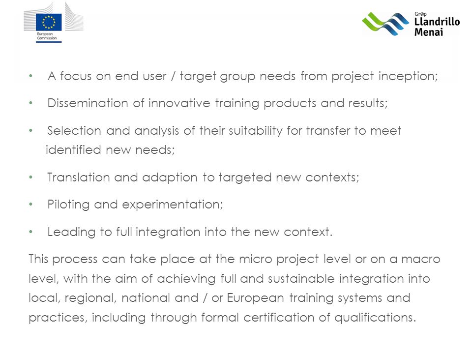 A focus on end user / target group needs from project inception; Dissemination of innovative training products and results; Selection and analysis of their suitability for transfer to meet identified new needs; Translation and adaption to targeted new contexts; Piloting and experimentation; Leading to full integration into the new context.