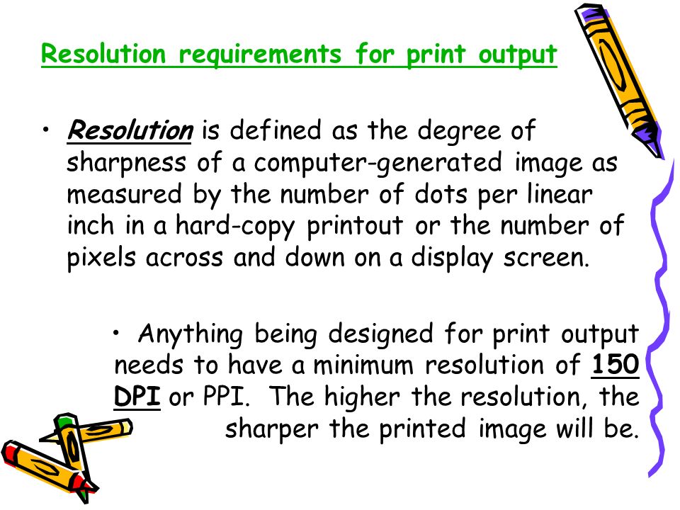 Resolution requirements for print output Resolution is defined as the degree of sharpness of a computer-generated image as measured by the number of dots per linear inch in a hard-copy printout or the number of pixels across and down on a display screen.