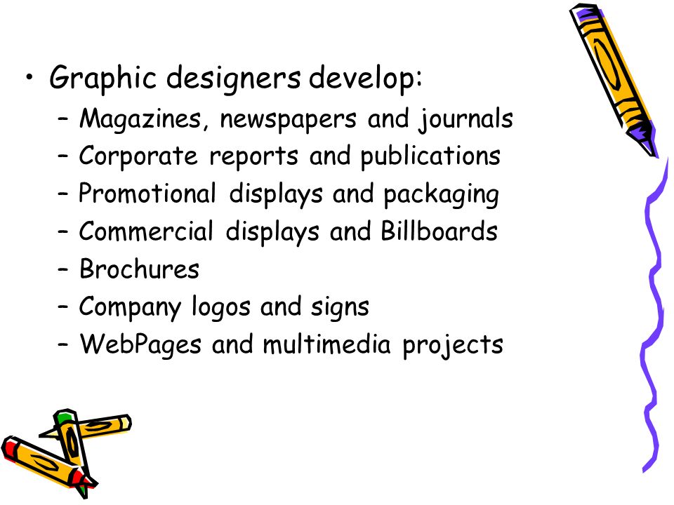 Graphic designers develop: –Magazines, newspapers and journals –Corporate reports and publications –Promotional displays and packaging –Commercial displays and Billboards –Brochures –Company logos and signs –WebPages and multimedia projects