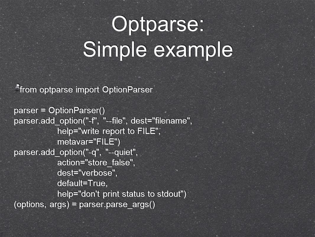 Optparse: Simple example from optparse import OptionParser parser = OptionParser() parser.add_option( -f , --file , dest= filename , help= write report to FILE , metavar= FILE ) parser.add_option( -q , --quiet , action= store_false , dest= verbose , default=True, help= don t print status to stdout ) (options, args) = parser.parse_args()