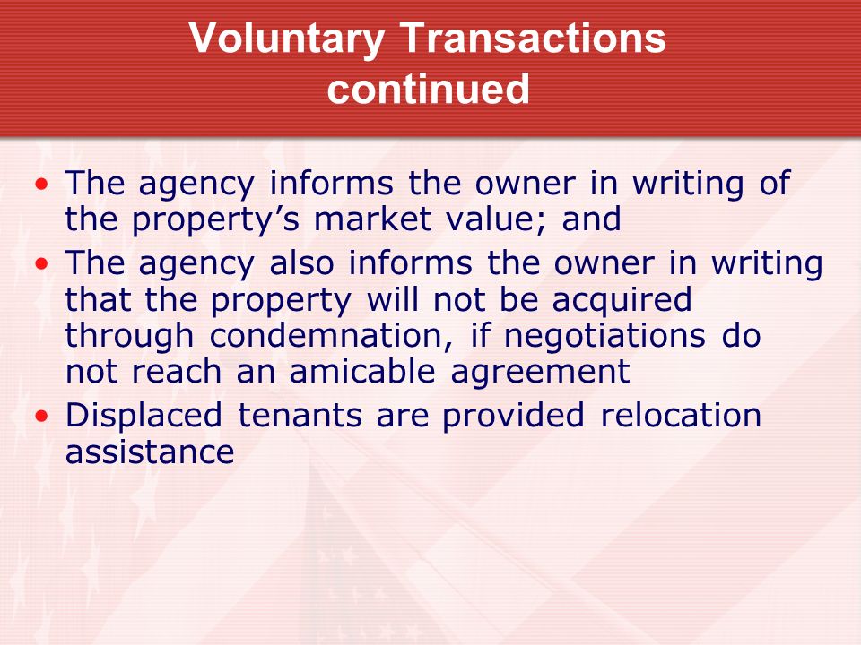 Voluntary Transactions continued The agency informs the owner in writing of the property’s market value; and The agency also informs the owner in writing that the property will not be acquired through condemnation, if negotiations do not reach an amicable agreement Displaced tenants are provided relocation assistance