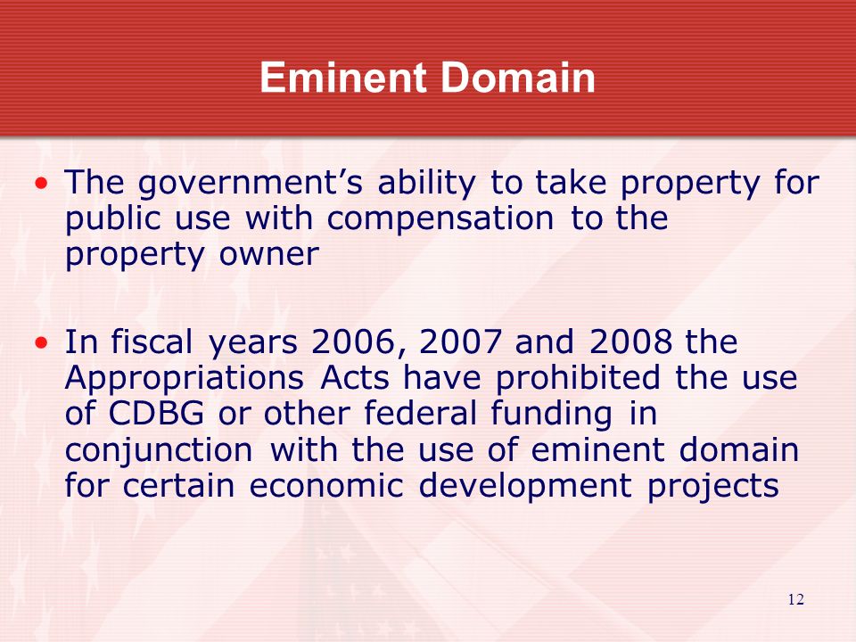 12 Eminent Domain The government’s ability to take property for public use with compensation to the property owner In fiscal years 2006, 2007 and 2008 the Appropriations Acts have prohibited the use of CDBG or other federal funding in conjunction with the use of eminent domain for certain economic development projects
