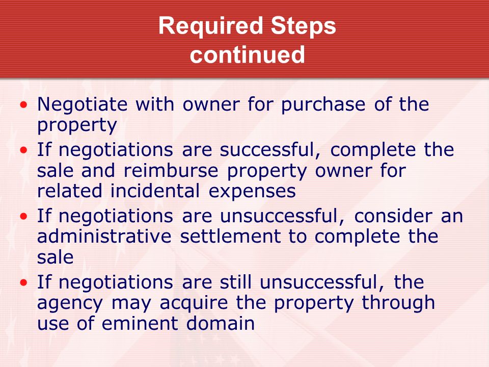 Required Steps continued Negotiate with owner for purchase of the property If negotiations are successful, complete the sale and reimburse property owner for related incidental expenses If negotiations are unsuccessful, consider an administrative settlement to complete the sale If negotiations are still unsuccessful, the agency may acquire the property through use of eminent domain
