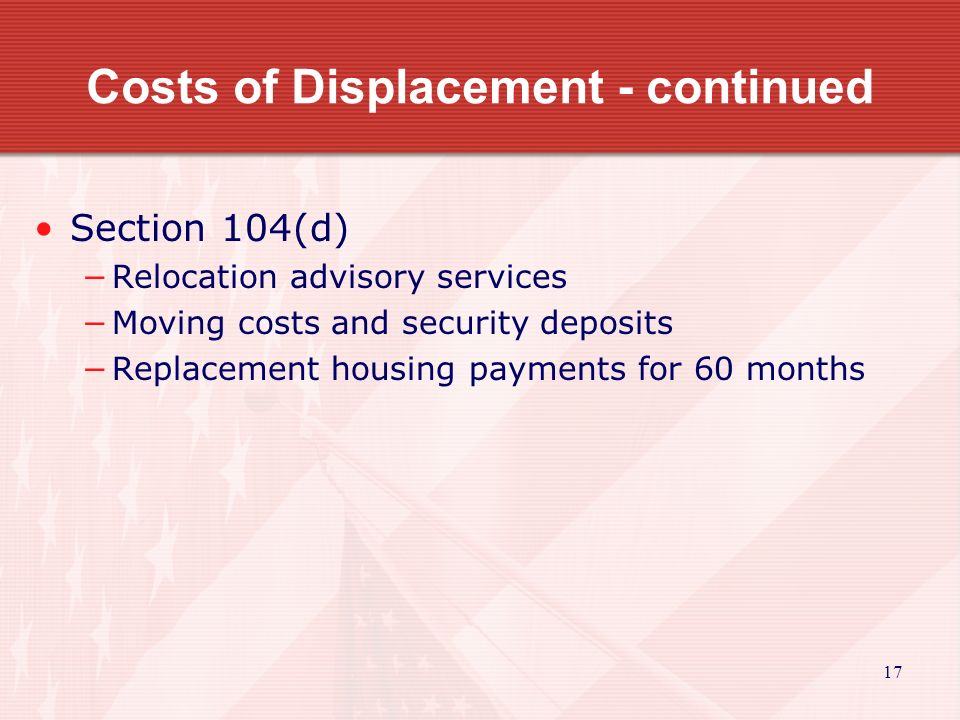 17 Costs of Displacement - continued Section 104(d) −Relocation advisory services −Moving costs and security deposits −Replacement housing payments for 60 months