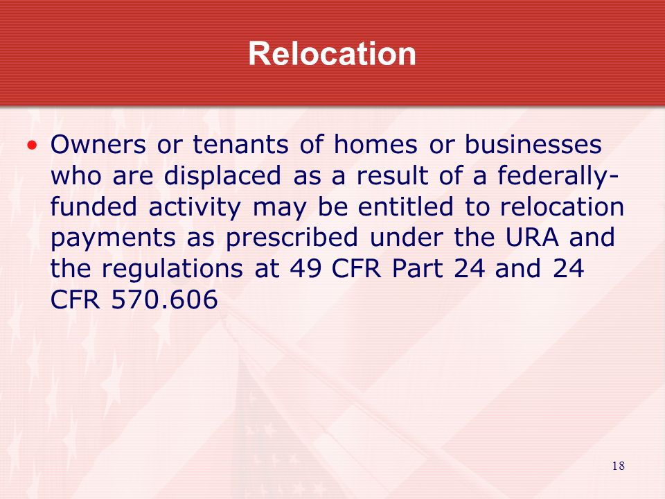 18 Relocation Owners or tenants of homes or businesses who are displaced as a result of a federally- funded activity may be entitled to relocation payments as prescribed under the URA and the regulations at 49 CFR Part 24 and 24 CFR
