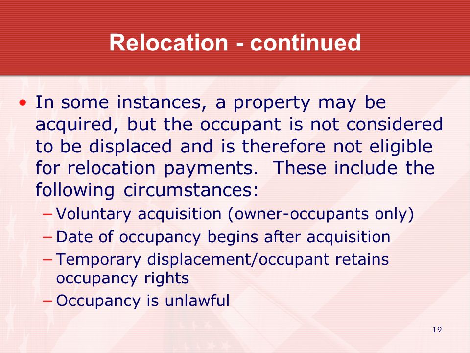 19 Relocation - continued In some instances, a property may be acquired, but the occupant is not considered to be displaced and is therefore not eligible for relocation payments.
